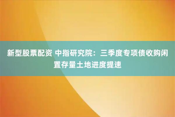 新型股票配资 中指研究院：三季度专项债收购闲置存量土地进度提速