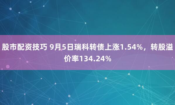 股市配资技巧 9月5日瑞科转债上涨1.54%，转股溢价率134.24%
