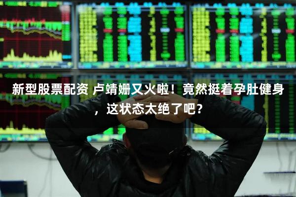 新型股票配资 卢靖姗又火啦！竟然挺着孕肚健身，这状态太绝了吧？