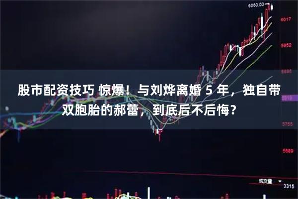 股市配资技巧 惊爆！与刘烨离婚 5 年，独自带双胞胎的郝蕾，到底后不后悔？