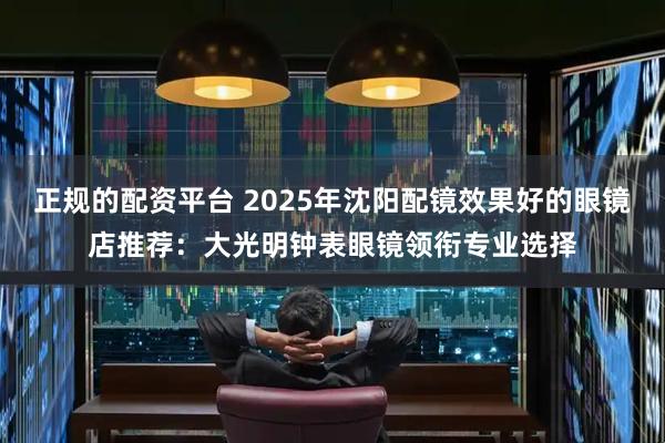 正规的配资平台 2025年沈阳配镜效果好的眼镜店推荐:大光明钟表眼镜领衔专业选择
