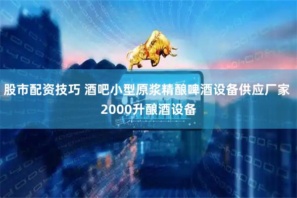 股市配资技巧 酒吧小型原浆精酿啤酒设备供应厂家 2000升酿酒设备
