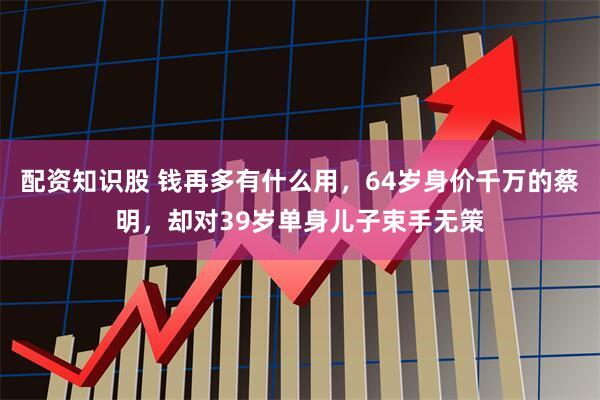 配资知识股 钱再多有什么用，64岁身价千万的蔡明，却对39岁单身儿子束手无策