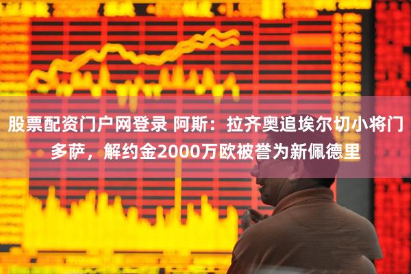 股票配资门户网登录 阿斯：拉齐奥追埃尔切小将门多萨，解约金2000万欧被誉为新佩德里