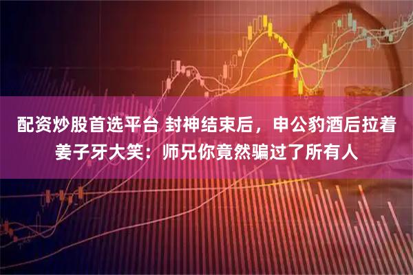 配资炒股首选平台 封神结束后，申公豹酒后拉着姜子牙大笑：师兄你竟然骗过了所有人