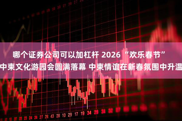 哪个证券公司可以加杠杆 2026 “欢乐春节” 中柬文化游园会圆满落幕 中柬情谊在新春氛围中升温