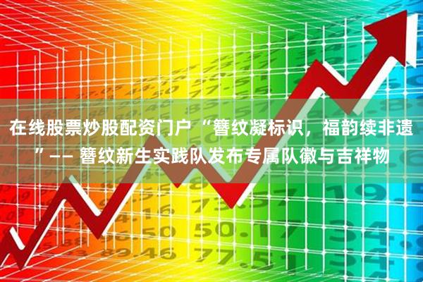 在线股票炒股配资门户 “簪纹凝标识，福韵续非遗”—— 簪纹新生实践队发布专属队徽与吉祥物