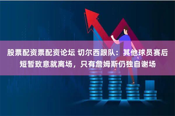 股票配资票配资论坛 切尔西跟队：其他球员赛后短暂致意就离场，只有詹姆斯仍独自谢场