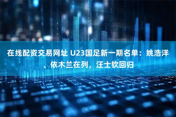 在线配资交易网址 U23国足新一期名单:姚浩洋、依木兰在列,汪士钦回归