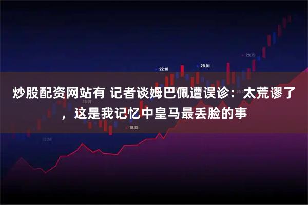 炒股配资网站有 记者谈姆巴佩遭误诊：太荒谬了，这是我记忆中皇马最丢脸的事