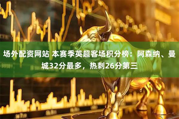 场外配资网站 本赛季英超客场积分榜：阿森纳、曼城32分最多，热刺26分第三
