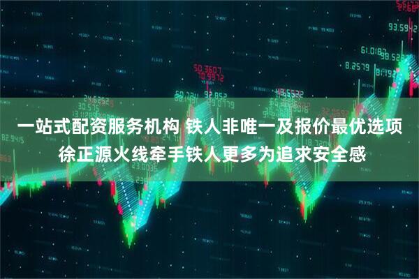 一站式配资服务机构 铁人非唯一及报价最优选项 徐正源火线牵手铁人更多为追求安全感