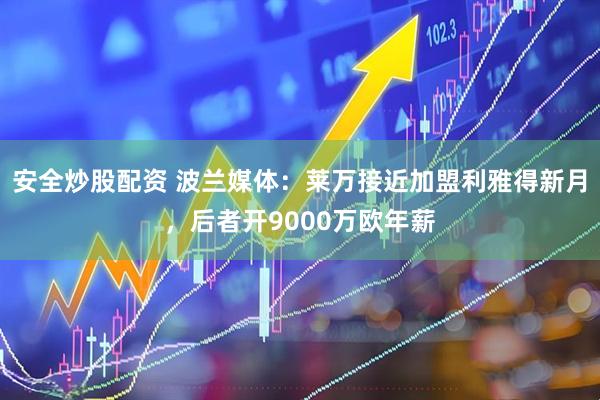 安全炒股配资 波兰媒体：莱万接近加盟利雅得新月，后者开9000万欧年薪